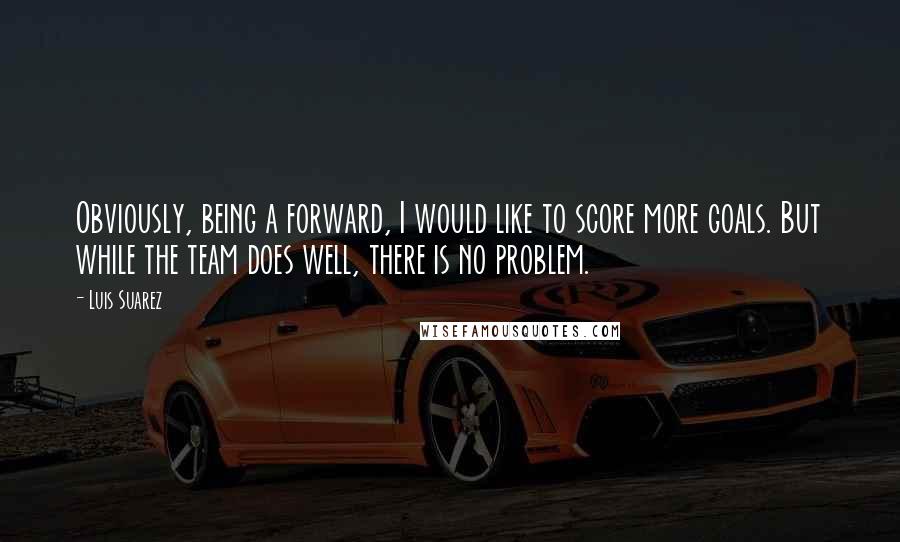 Luis Suarez Quotes: Obviously, being a forward, I would like to score more goals. But while the team does well, there is no problem.