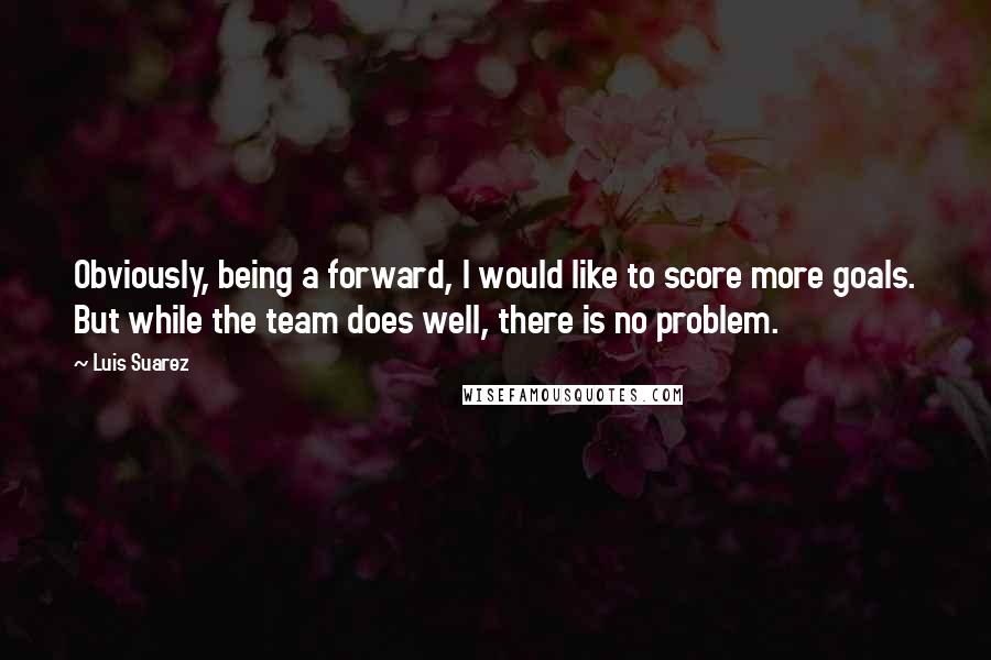 Luis Suarez Quotes: Obviously, being a forward, I would like to score more goals. But while the team does well, there is no problem.