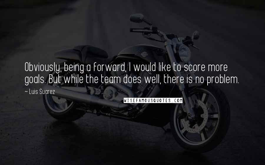 Luis Suarez Quotes: Obviously, being a forward, I would like to score more goals. But while the team does well, there is no problem.