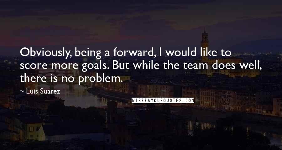 Luis Suarez Quotes: Obviously, being a forward, I would like to score more goals. But while the team does well, there is no problem.