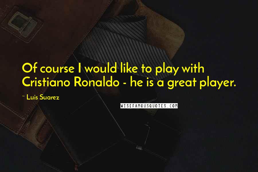 Luis Suarez Quotes: Of course I would like to play with Cristiano Ronaldo - he is a great player.