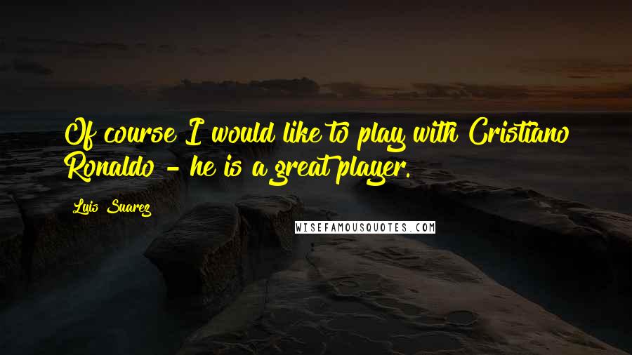 Luis Suarez Quotes: Of course I would like to play with Cristiano Ronaldo - he is a great player.