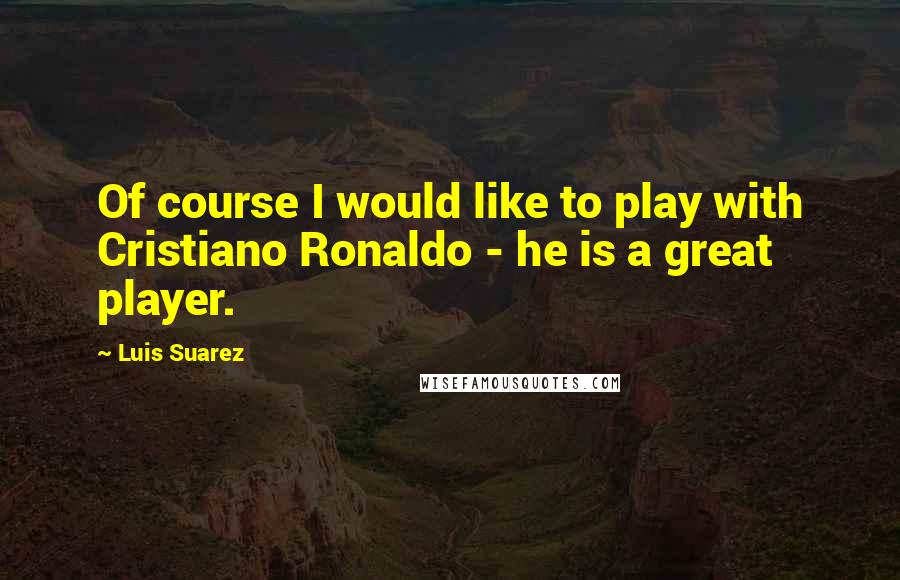 Luis Suarez Quotes: Of course I would like to play with Cristiano Ronaldo - he is a great player.