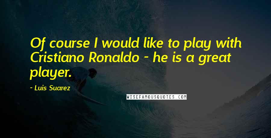 Luis Suarez Quotes: Of course I would like to play with Cristiano Ronaldo - he is a great player.