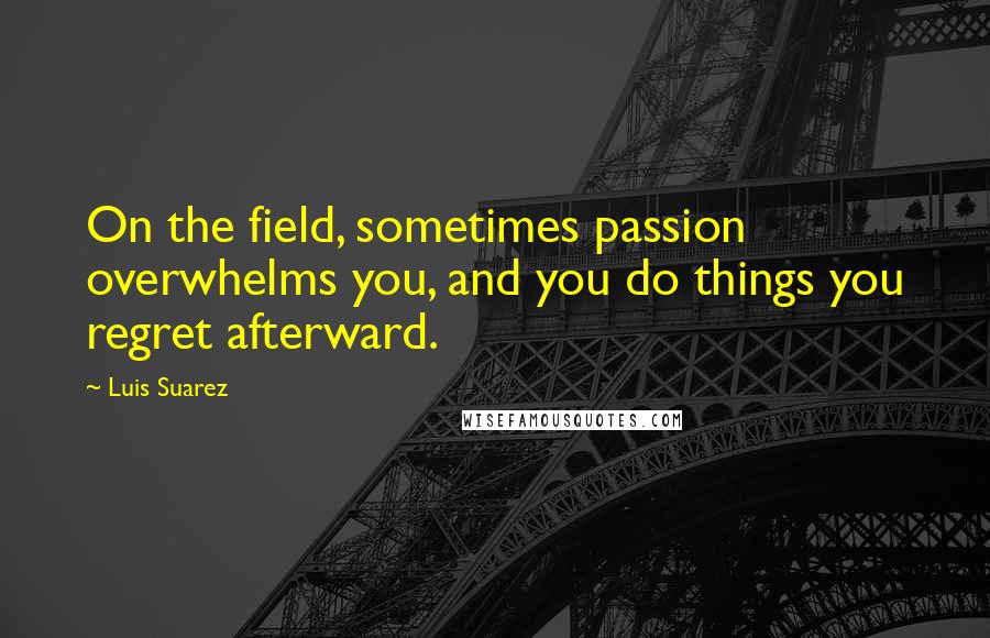 Luis Suarez Quotes: On the field, sometimes passion overwhelms you, and you do things you regret afterward.