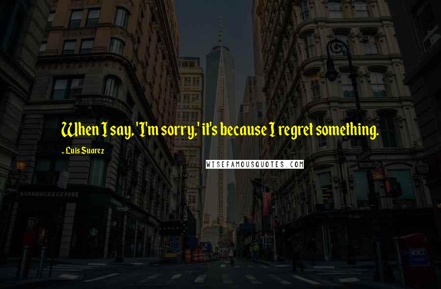 Luis Suarez Quotes: When I say, 'I'm sorry,' it's because I regret something.