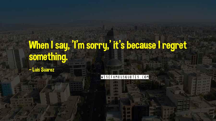 Luis Suarez Quotes: When I say, 'I'm sorry,' it's because I regret something.