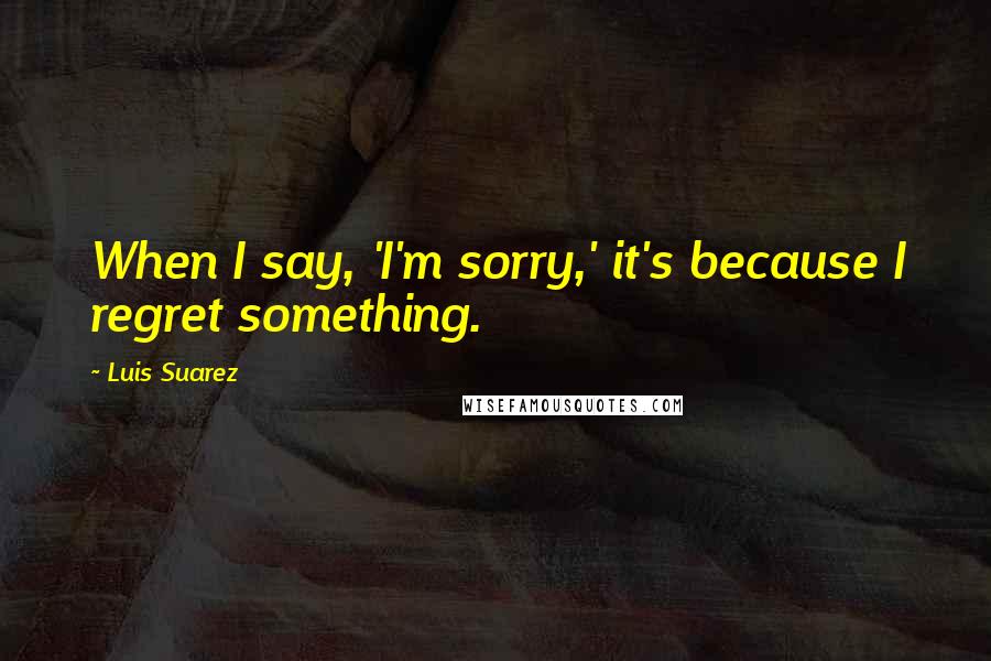 Luis Suarez Quotes: When I say, 'I'm sorry,' it's because I regret something.