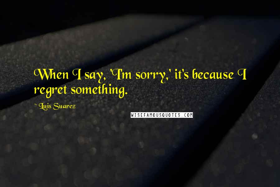 Luis Suarez Quotes: When I say, 'I'm sorry,' it's because I regret something.