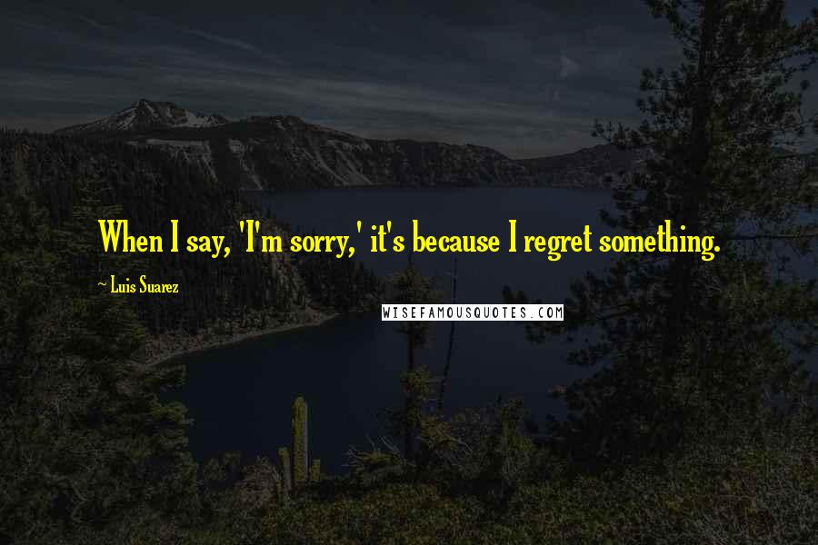 Luis Suarez Quotes: When I say, 'I'm sorry,' it's because I regret something.