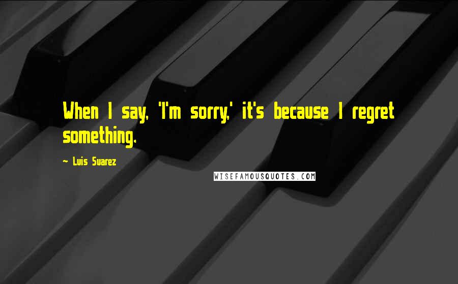 Luis Suarez Quotes: When I say, 'I'm sorry,' it's because I regret something.