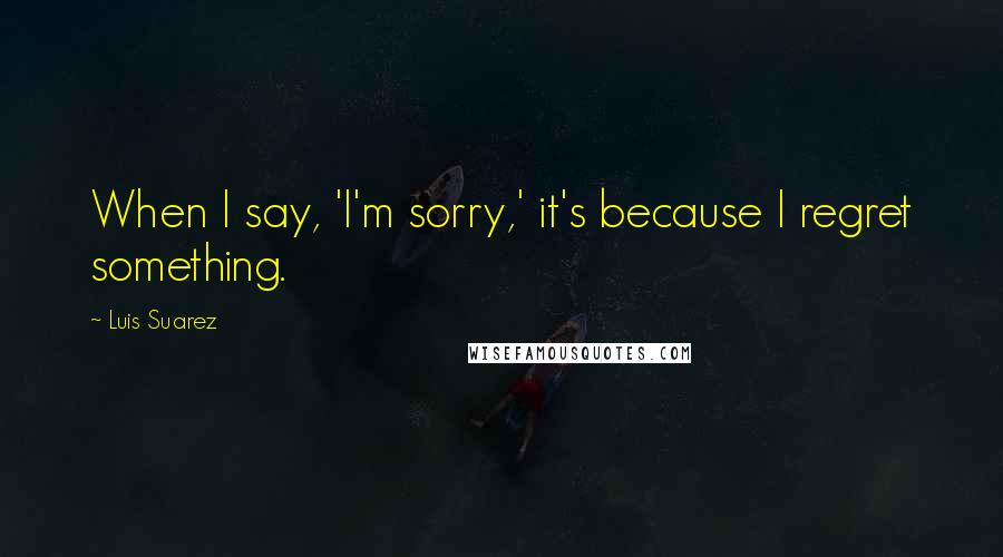 Luis Suarez Quotes: When I say, 'I'm sorry,' it's because I regret something.