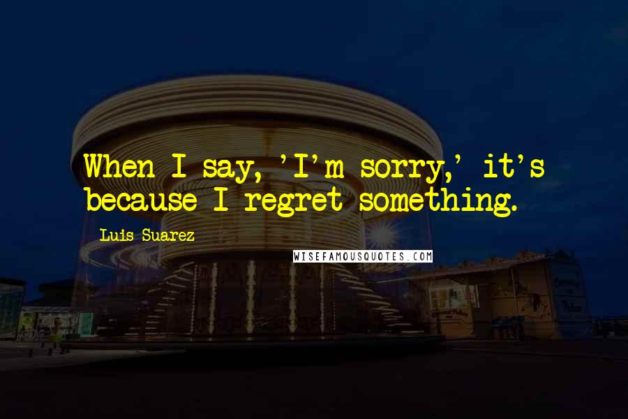 Luis Suarez Quotes: When I say, 'I'm sorry,' it's because I regret something.