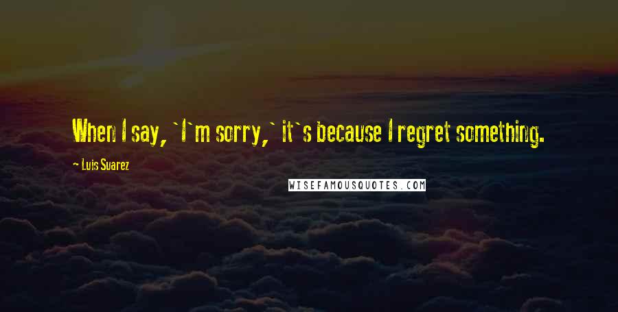 Luis Suarez Quotes: When I say, 'I'm sorry,' it's because I regret something.