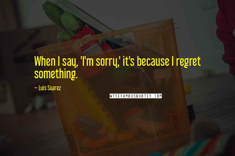 Luis Suarez Quotes: When I say, 'I'm sorry,' it's because I regret something.
