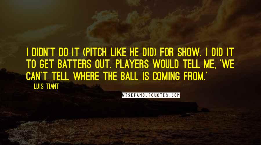 Luis Tiant Quotes: I didn't do it (pitch like he did) for show. I did it to get batters out. Players would tell me, 'We can't tell where the ball is coming from.'