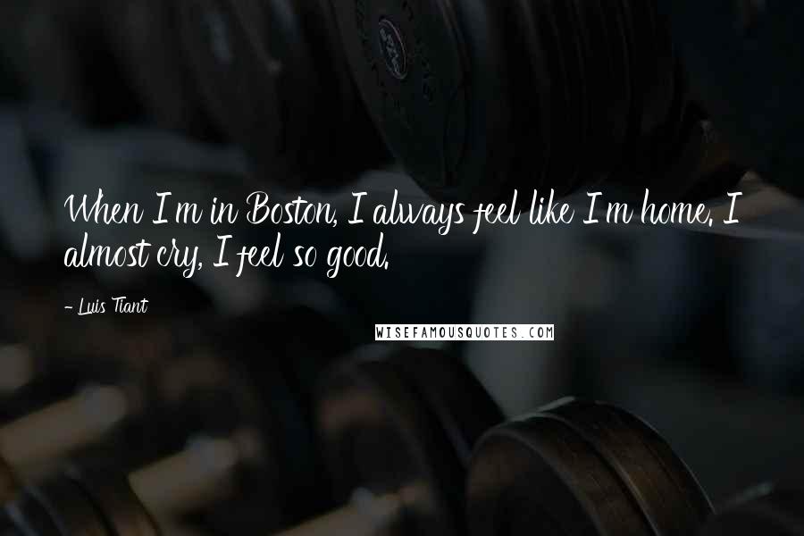 Luis Tiant Quotes: When I'm in Boston, I always feel like I'm home. I almost cry, I feel so good.