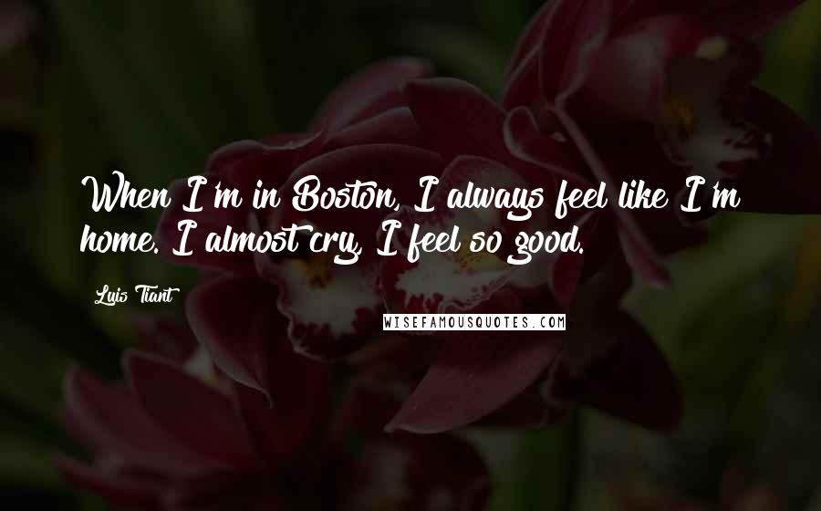 Luis Tiant Quotes: When I'm in Boston, I always feel like I'm home. I almost cry, I feel so good.