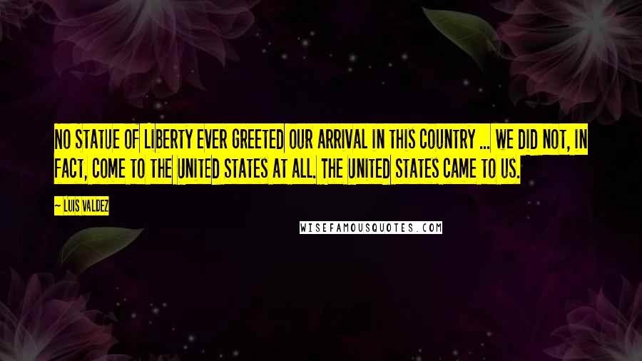 Luis Valdez Quotes: No Statue of Liberty ever greeted our arrival in this country ... we did not, in fact, come to the United States at all. The United States came to us.