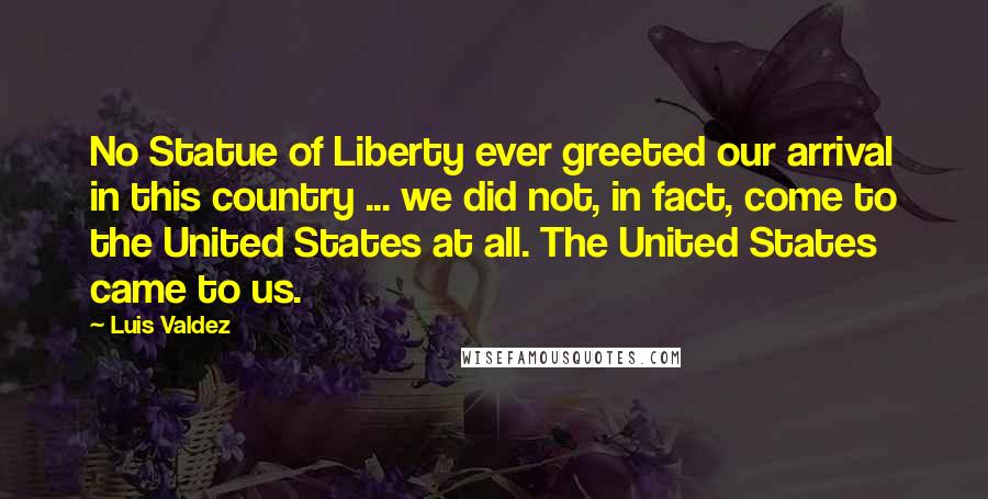 Luis Valdez Quotes: No Statue of Liberty ever greeted our arrival in this country ... we did not, in fact, come to the United States at all. The United States came to us.