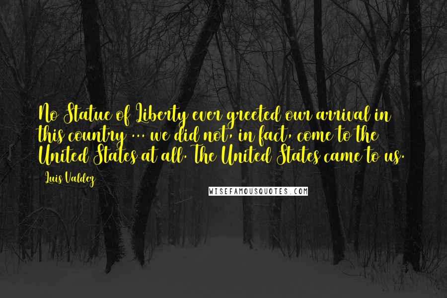 Luis Valdez Quotes: No Statue of Liberty ever greeted our arrival in this country ... we did not, in fact, come to the United States at all. The United States came to us.