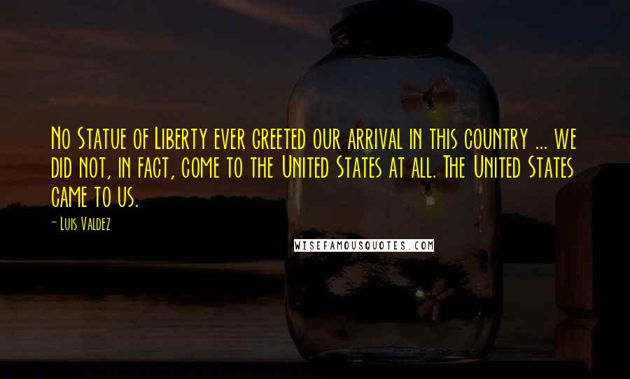 Luis Valdez Quotes: No Statue of Liberty ever greeted our arrival in this country ... we did not, in fact, come to the United States at all. The United States came to us.