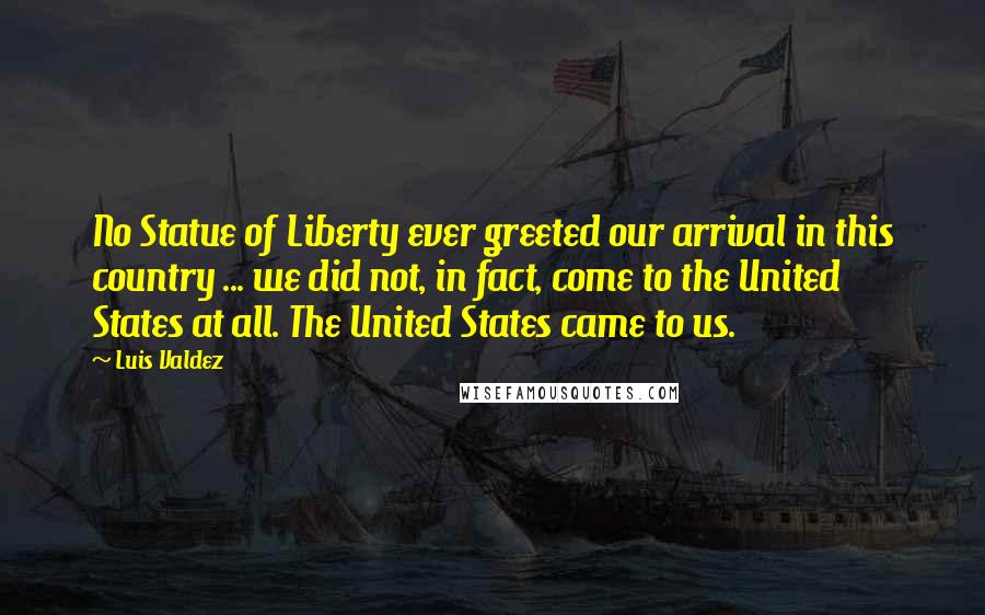 Luis Valdez Quotes: No Statue of Liberty ever greeted our arrival in this country ... we did not, in fact, come to the United States at all. The United States came to us.