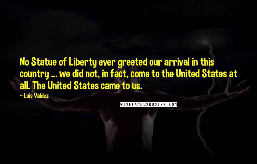 Luis Valdez Quotes: No Statue of Liberty ever greeted our arrival in this country ... we did not, in fact, come to the United States at all. The United States came to us.