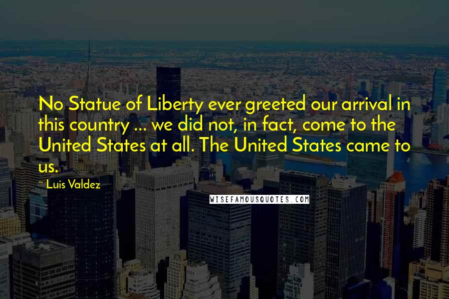 Luis Valdez Quotes: No Statue of Liberty ever greeted our arrival in this country ... we did not, in fact, come to the United States at all. The United States came to us.