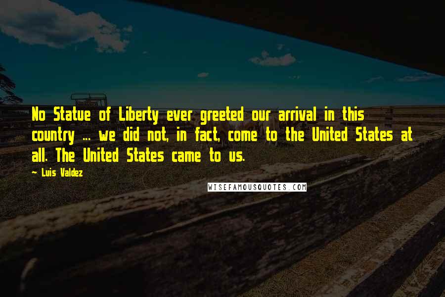 Luis Valdez Quotes: No Statue of Liberty ever greeted our arrival in this country ... we did not, in fact, come to the United States at all. The United States came to us.