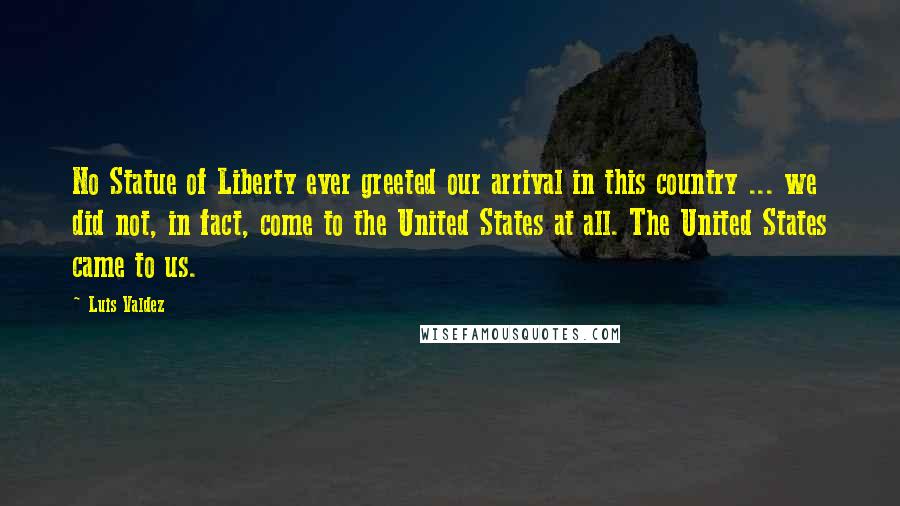 Luis Valdez Quotes: No Statue of Liberty ever greeted our arrival in this country ... we did not, in fact, come to the United States at all. The United States came to us.