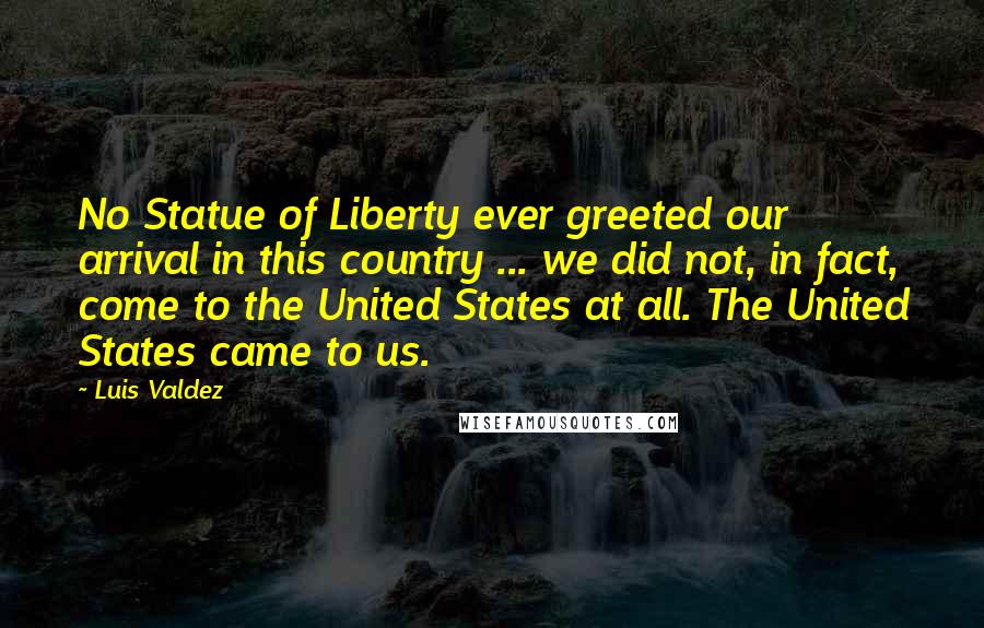 Luis Valdez Quotes: No Statue of Liberty ever greeted our arrival in this country ... we did not, in fact, come to the United States at all. The United States came to us.