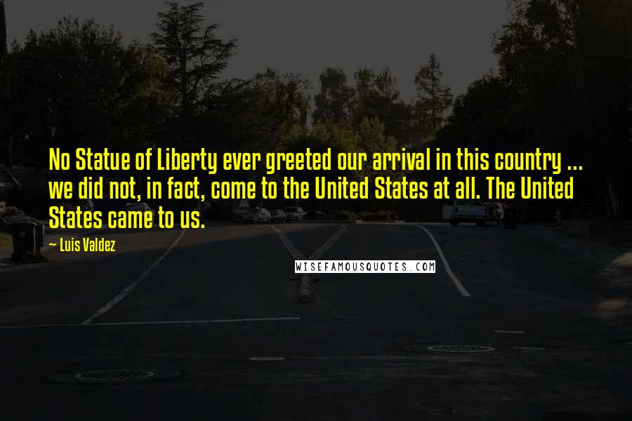 Luis Valdez Quotes: No Statue of Liberty ever greeted our arrival in this country ... we did not, in fact, come to the United States at all. The United States came to us.