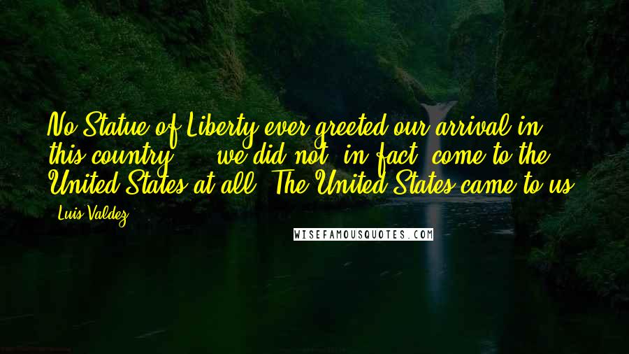 Luis Valdez Quotes: No Statue of Liberty ever greeted our arrival in this country ... we did not, in fact, come to the United States at all. The United States came to us.