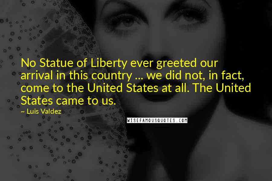 Luis Valdez Quotes: No Statue of Liberty ever greeted our arrival in this country ... we did not, in fact, come to the United States at all. The United States came to us.