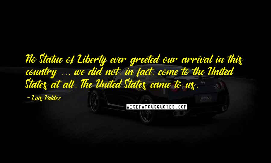 Luis Valdez Quotes: No Statue of Liberty ever greeted our arrival in this country ... we did not, in fact, come to the United States at all. The United States came to us.