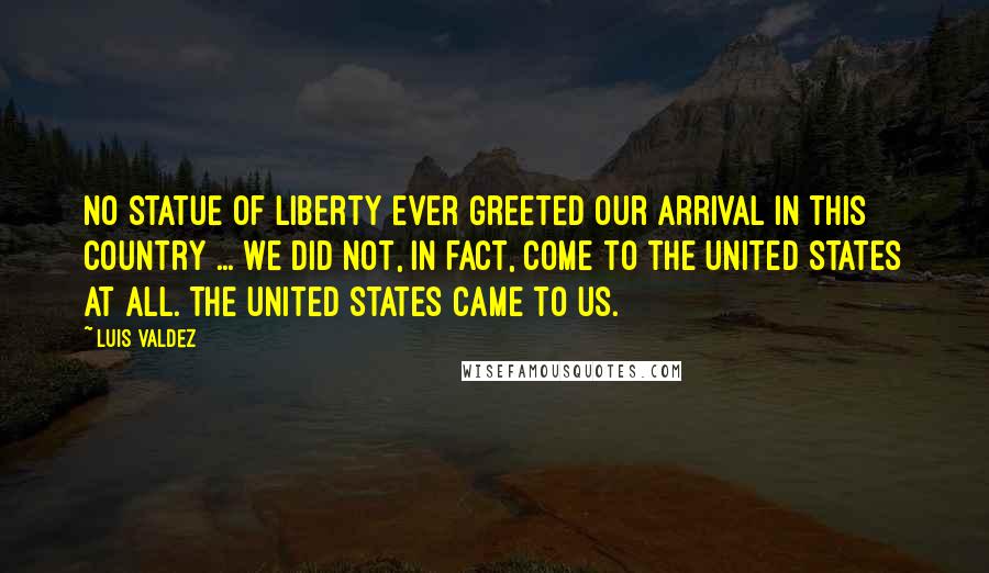 Luis Valdez Quotes: No Statue of Liberty ever greeted our arrival in this country ... we did not, in fact, come to the United States at all. The United States came to us.