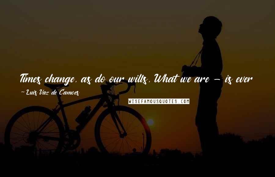 Luis Vaz De Camoes Quotes: Times change, as do our wills, What we are - is ever changing; All the world is made of change, And forever attaining new qualities.