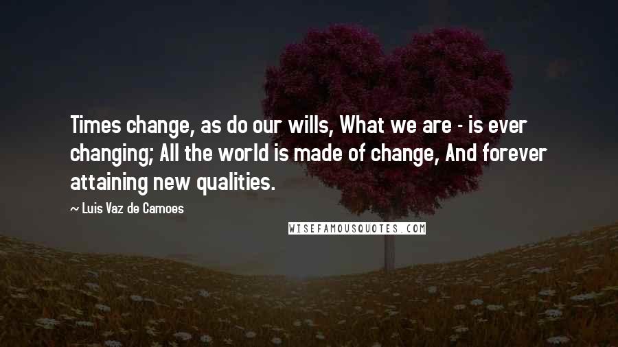 Luis Vaz De Camoes Quotes: Times change, as do our wills, What we are - is ever changing; All the world is made of change, And forever attaining new qualities.