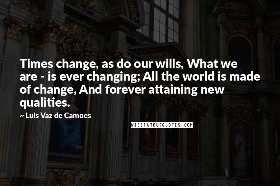 Luis Vaz De Camoes Quotes: Times change, as do our wills, What we are - is ever changing; All the world is made of change, And forever attaining new qualities.