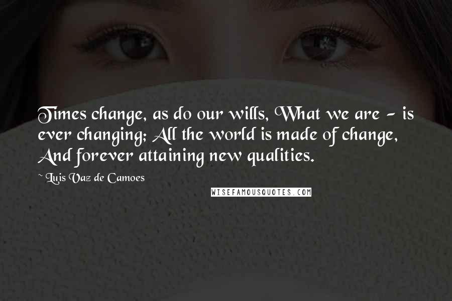 Luis Vaz De Camoes Quotes: Times change, as do our wills, What we are - is ever changing; All the world is made of change, And forever attaining new qualities.