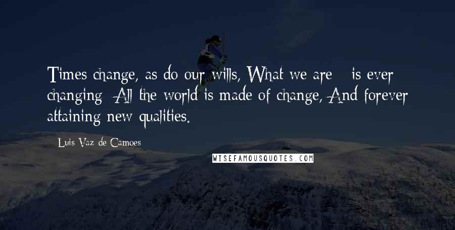 Luis Vaz De Camoes Quotes: Times change, as do our wills, What we are - is ever changing; All the world is made of change, And forever attaining new qualities.