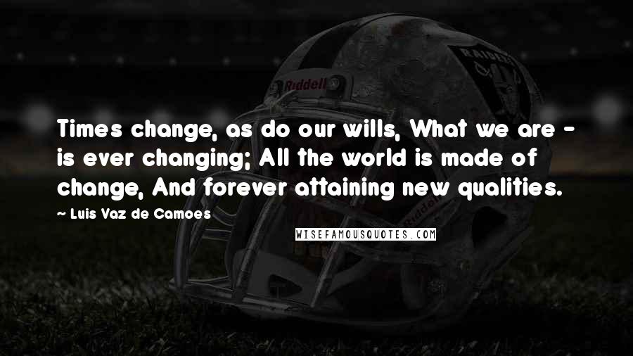 Luis Vaz De Camoes Quotes: Times change, as do our wills, What we are - is ever changing; All the world is made of change, And forever attaining new qualities.