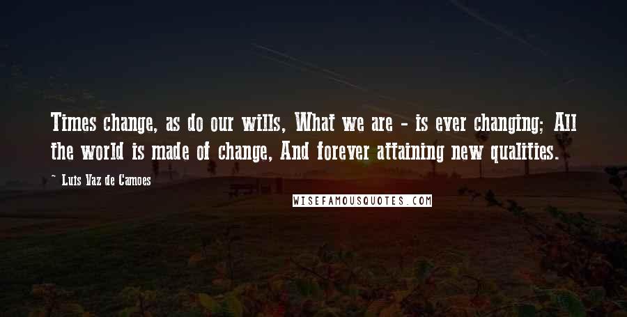 Luis Vaz De Camoes Quotes: Times change, as do our wills, What we are - is ever changing; All the world is made of change, And forever attaining new qualities.