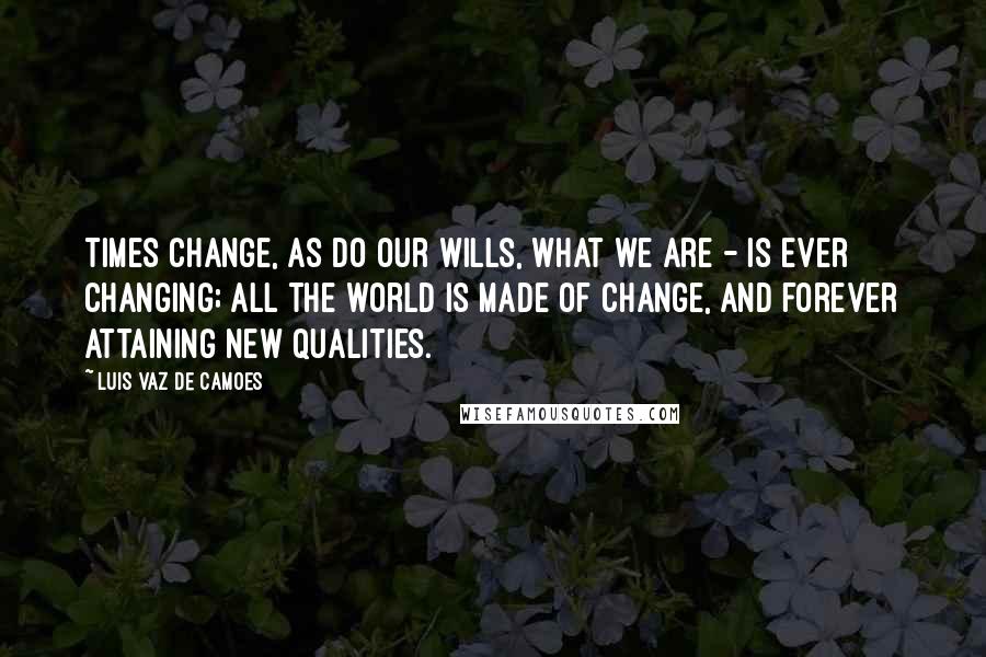 Luis Vaz De Camoes Quotes: Times change, as do our wills, What we are - is ever changing; All the world is made of change, And forever attaining new qualities.