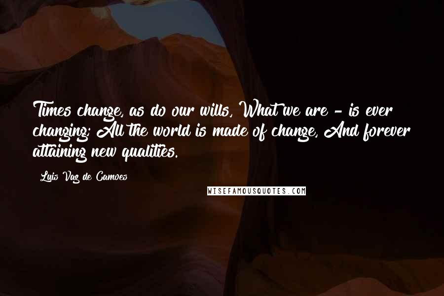 Luis Vaz De Camoes Quotes: Times change, as do our wills, What we are - is ever changing; All the world is made of change, And forever attaining new qualities.