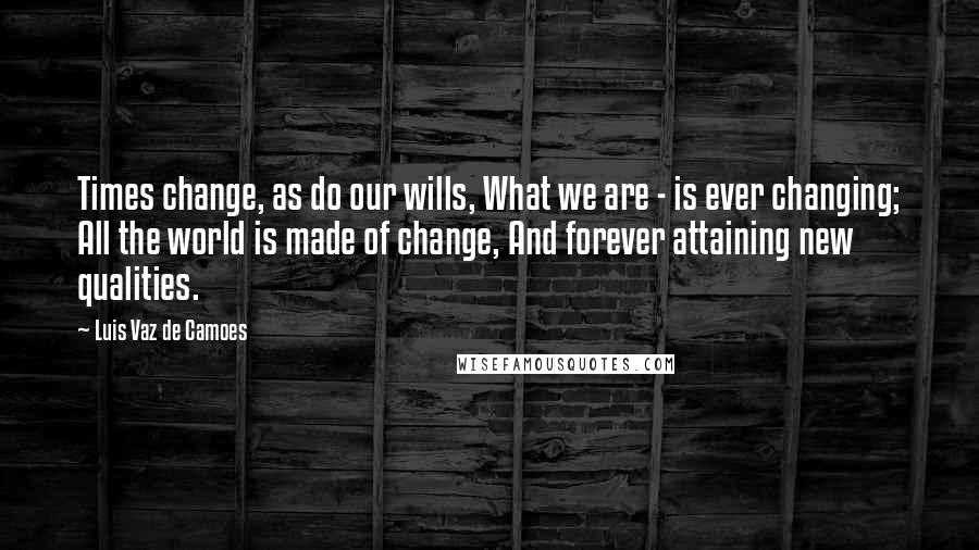 Luis Vaz De Camoes Quotes: Times change, as do our wills, What we are - is ever changing; All the world is made of change, And forever attaining new qualities.