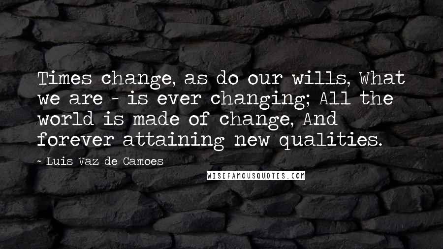 Luis Vaz De Camoes Quotes: Times change, as do our wills, What we are - is ever changing; All the world is made of change, And forever attaining new qualities.