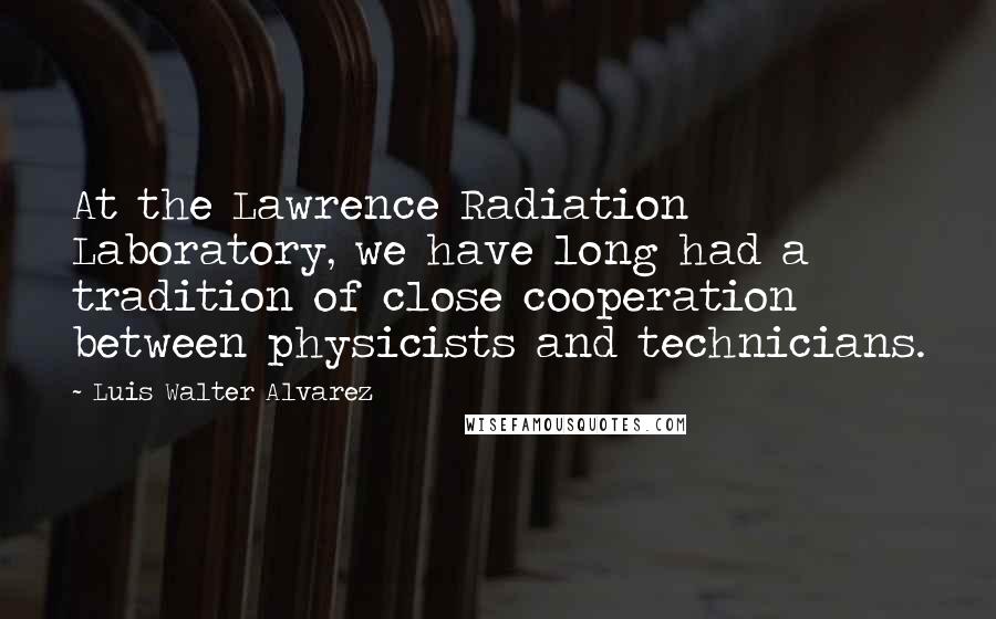 Luis Walter Alvarez Quotes: At the Lawrence Radiation Laboratory, we have long had a tradition of close cooperation between physicists and technicians.