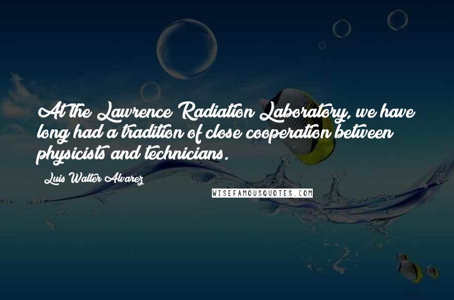 Luis Walter Alvarez Quotes: At the Lawrence Radiation Laboratory, we have long had a tradition of close cooperation between physicists and technicians.